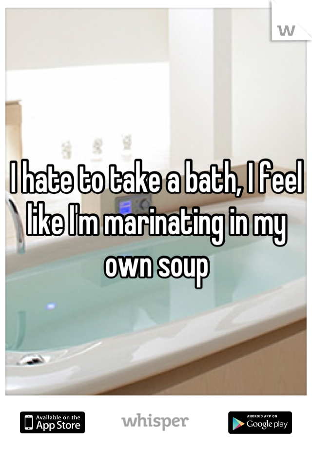 I hate to take a bath, I feel like I'm marinating in my own soup
