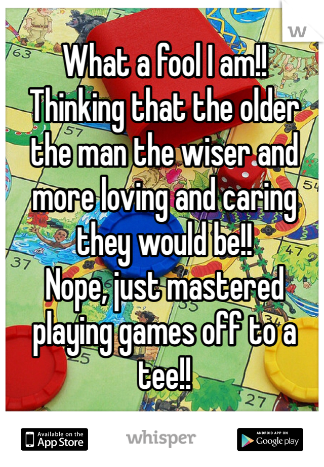 What a fool I am!!
Thinking that the older the man the wiser and more loving and caring they would be!!
Nope, just mastered playing games off to a tee!!