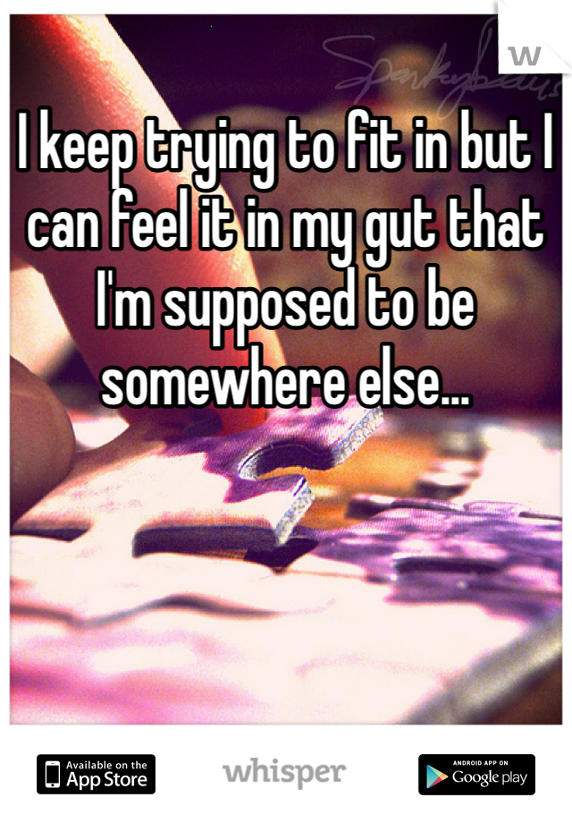 I keep trying to fit in but I can feel it in my gut that I'm supposed to be somewhere else...