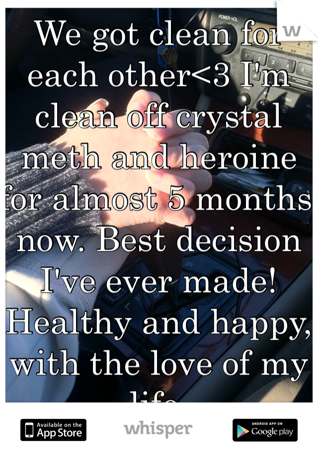 We got clean for each other<3 I'm clean off crystal meth and heroine for almost 5 months now. Best decision I've ever made! Healthy and happy, with the love of my life. 