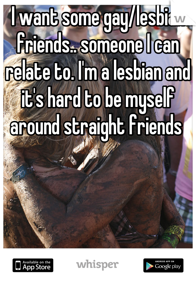 I want some gay/lesbian friends.. someone I can relate to. I'm a lesbian and it's hard to be myself around straight friends 