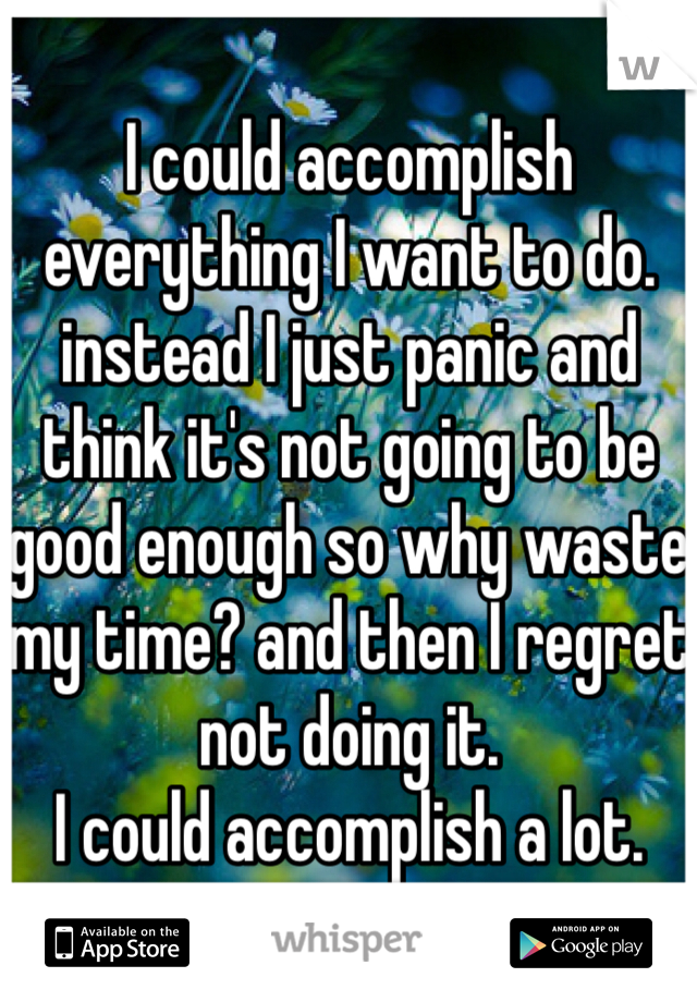 I could accomplish everything I want to do. instead I just panic and think it's not going to be good enough so why waste my time? and then I regret not doing it. 
I could accomplish a lot. 