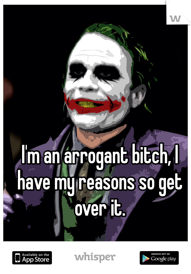 I'm an arrogant bitch, I have my reasons so get over it.