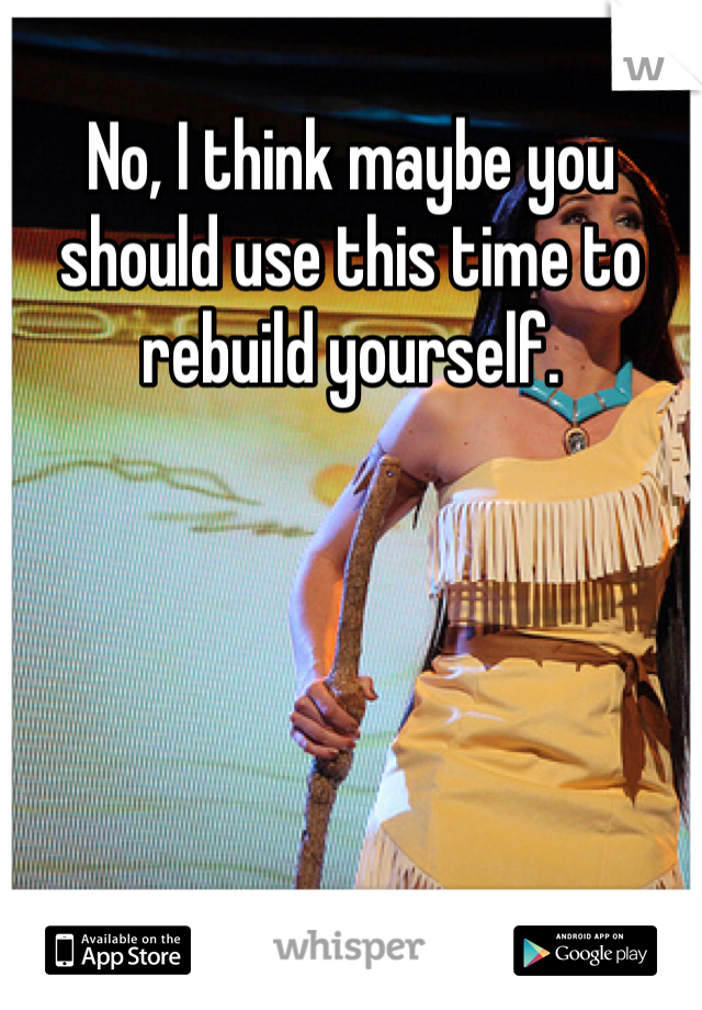 No, I think maybe you should use this time to rebuild yourself. 