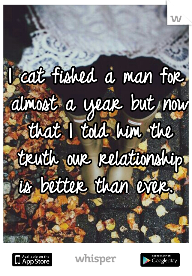 I cat fished a man for almost a year but now that I told him the truth our relationship is better than ever. 