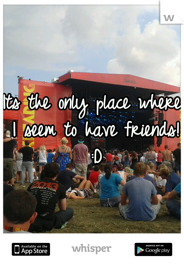 Its the only place where I seem to have friends! :D