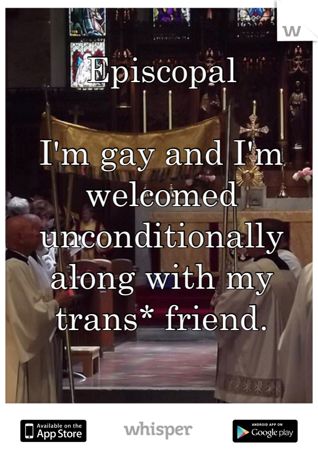 Episcopal 

I'm gay and I'm welcomed unconditionally along with my trans* friend. 