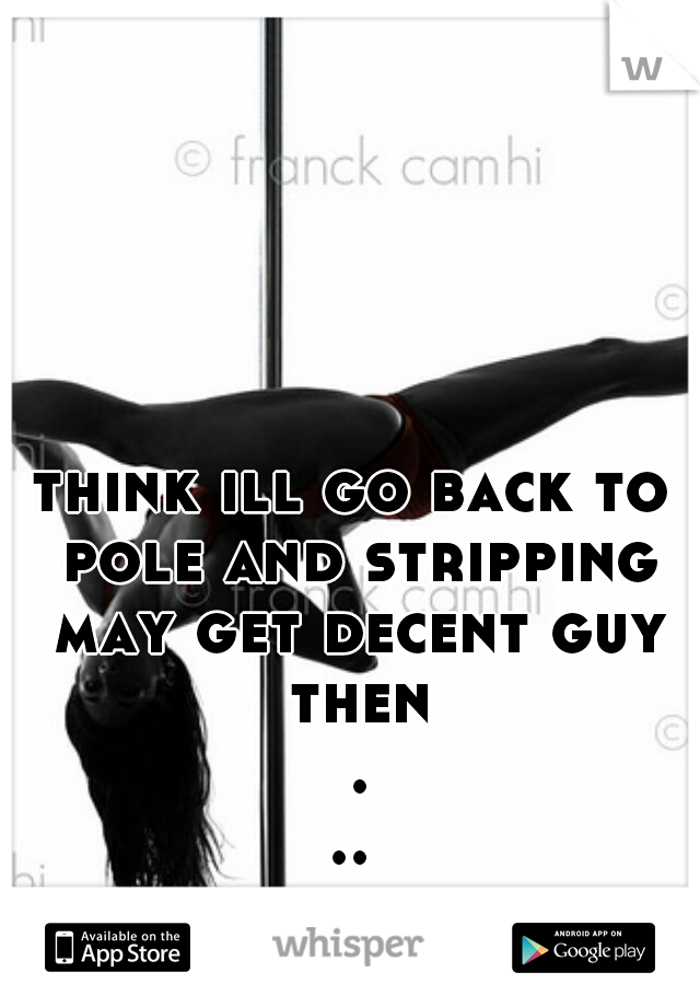 think ill go back to pole and stripping may get decent guy then ...