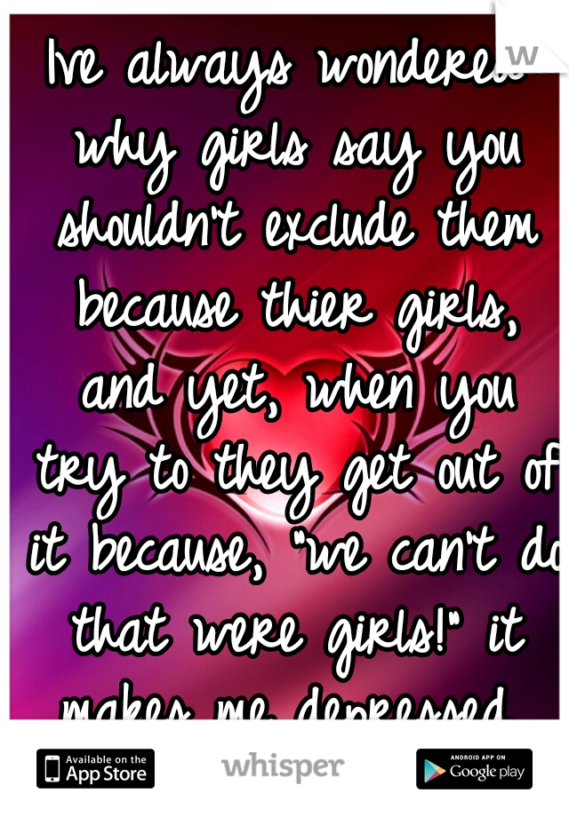 Ive always wondered why girls say you shouldn't exclude them because thier girls, and yet, when you try to they get out of it because, "we can't do that were girls!" it makes me depressed..