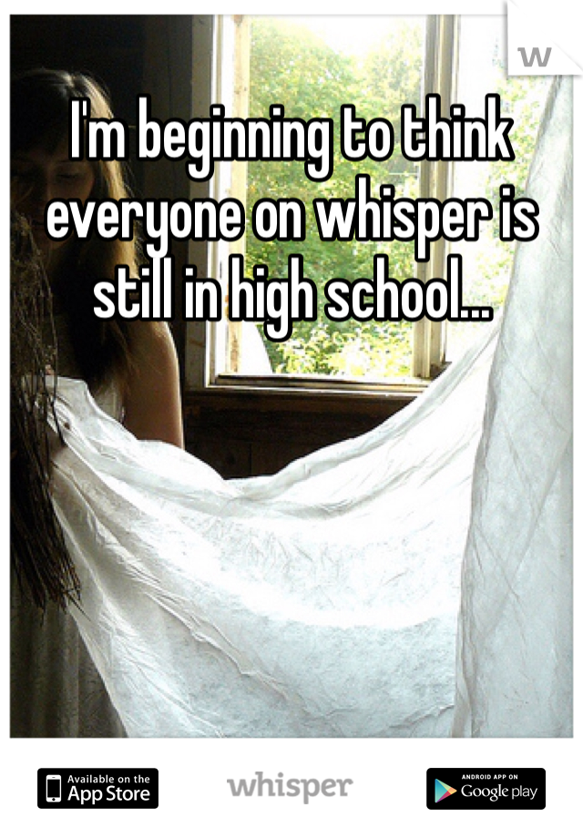 I'm beginning to think everyone on whisper is still in high school...
