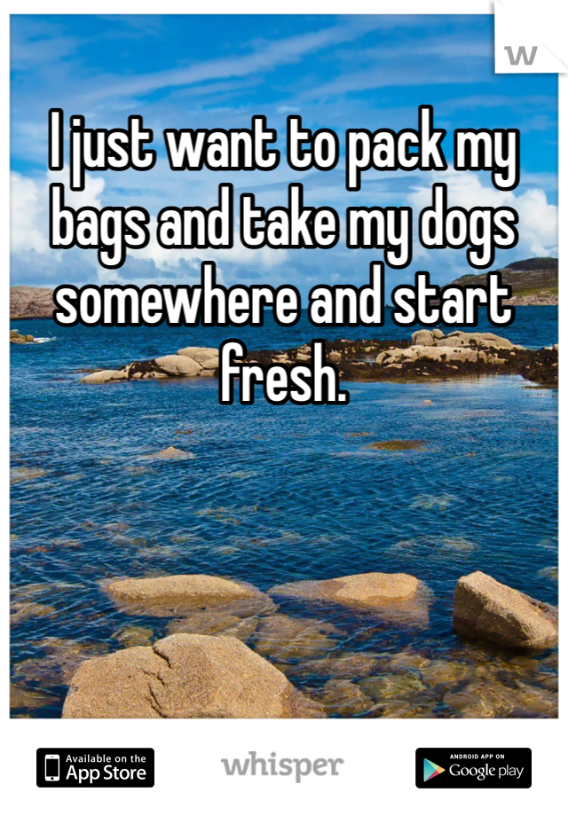 I just want to pack my bags and take my dogs somewhere and start fresh. 