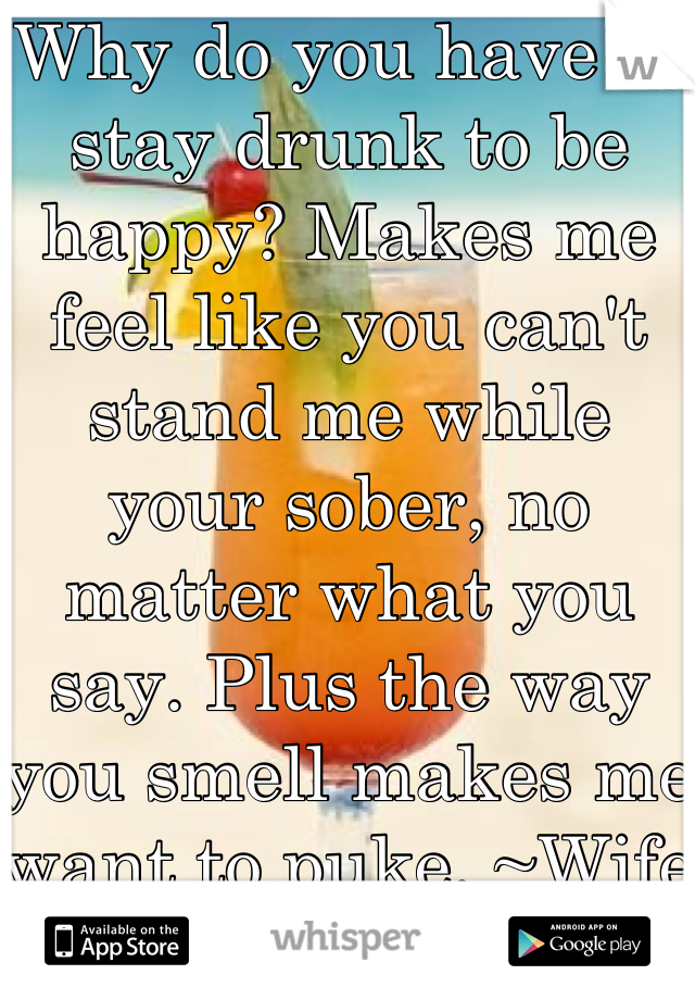 Why do you have to stay drunk to be happy? Makes me feel like you can't stand me while your sober, no matter what you say. Plus the way you smell makes me want to puke. ~Wife of a alcoholic :(