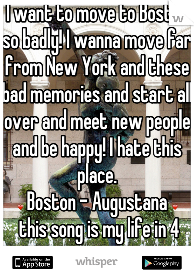 I want to move to Boston so badly! I wanna move far from New York and these bad memories and start all over and meet new people and be happy! I hate this place.
❤ Boston - Augustana ❤
 this song is my life in 4 minutes.
