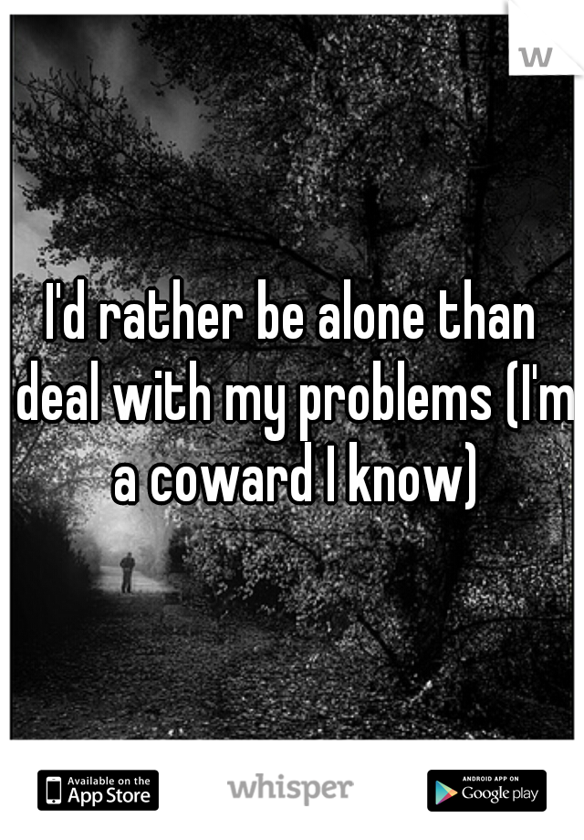 I'd rather be alone than deal with my problems (I'm a coward I know)