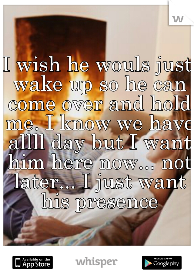 I wish he wouls just wake up so he can come over and hold me. I know we have allll day but I want him here now... not later... I just want his presence