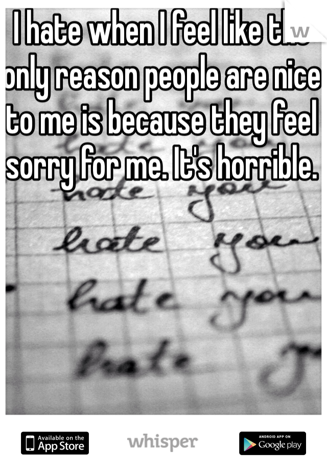 I hate when I feel like the only reason people are nice to me is because they feel sorry for me. It's horrible. 