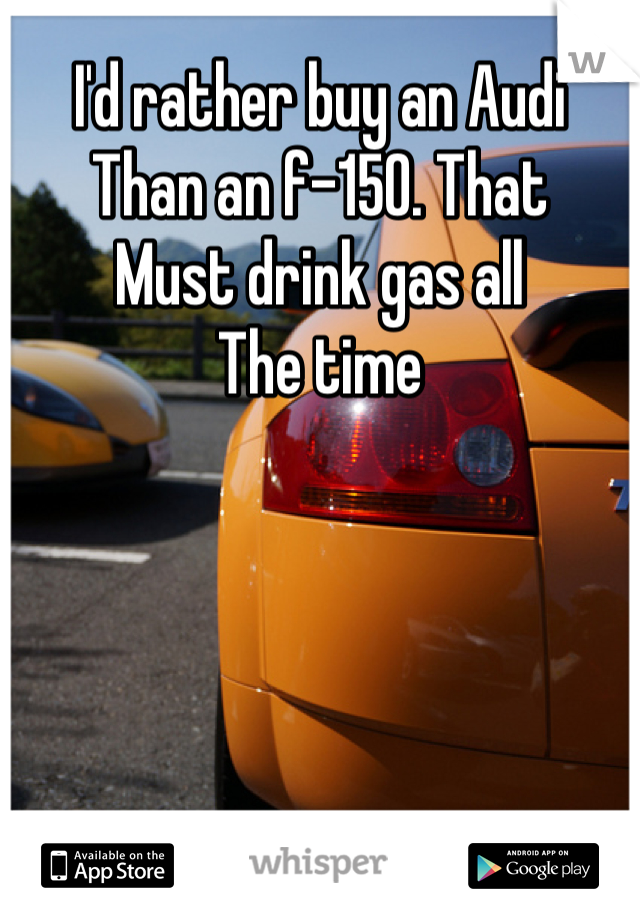 I'd rather buy an Audi
Than an f-150. That 
Must drink gas all
The time