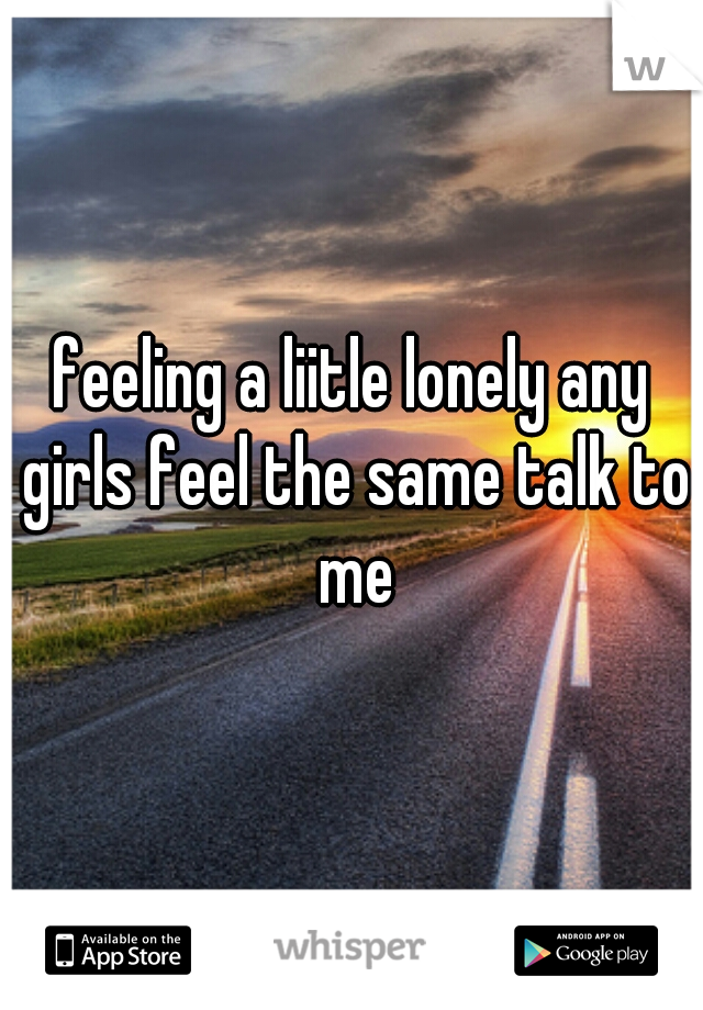 feeling a liitle lonely any girls feel the same talk to me