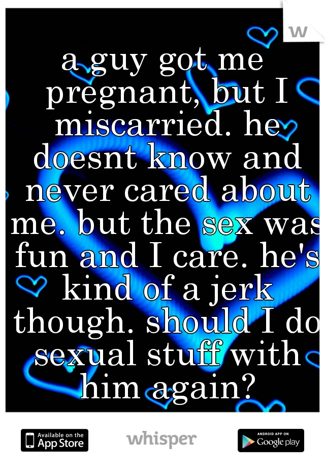 a guy got me pregnant, but I miscarried. he doesnt know and never cared about me. but the sex was fun and I care. he's kind of a jerk though. should I do sexual stuff with him again?