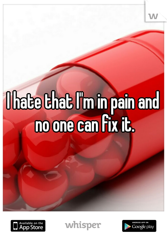 I hate that I"m in pain and no one can fix it.