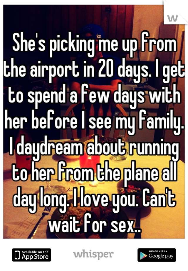 She's picking me up from the airport in 20 days. I get to spend a few days with her before I see my family. I daydream about running to her from the plane all day long. I love you. Can't wait for sex..