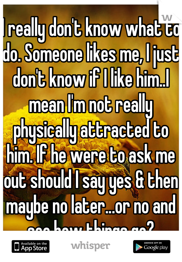 I really don't know what to do. Someone likes me, I just don't know if I like him..I mean I'm not really physically attracted to him. If he were to ask me out should I say yes & then maybe no later...or no and see how things go?
