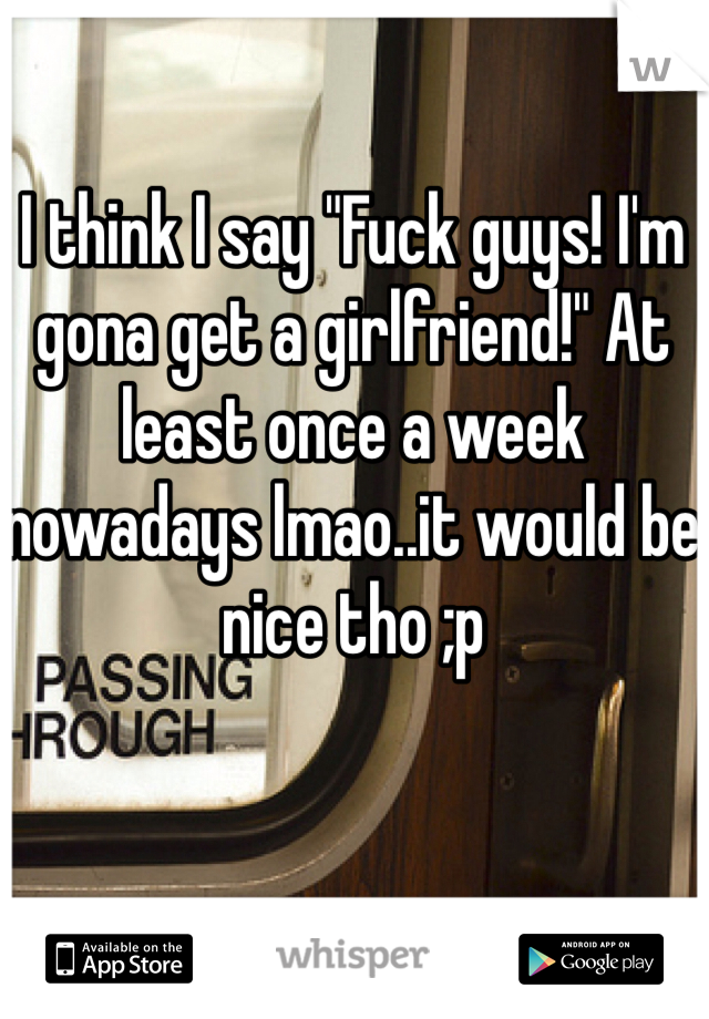 I think I say "Fuck guys! I'm gona get a girlfriend!" At least once a week nowadays lmao..it would be nice tho ;p