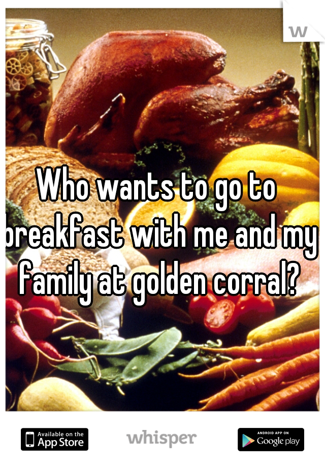 Who wants to go to breakfast with me and my family at golden corral?