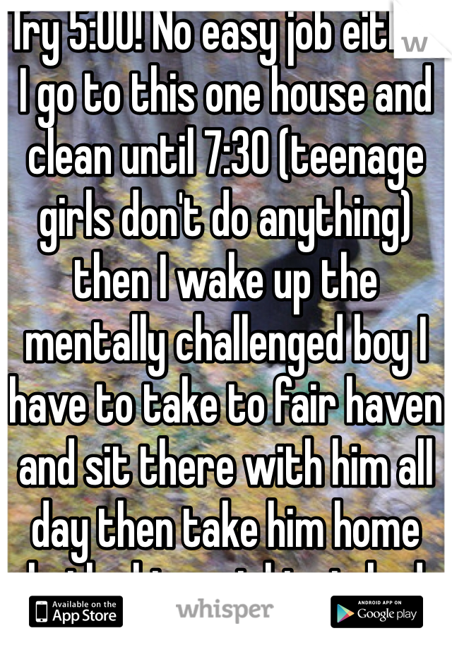 Try 5:00! No easy job either I go to this one house and clean until 7:30 (teenage girls don't do anything) then I wake up the mentally challenged boy I have to take to fair haven and sit there with him all day then take him home bathe him put him in bed and clean the mess I'm left with! .. Every day
