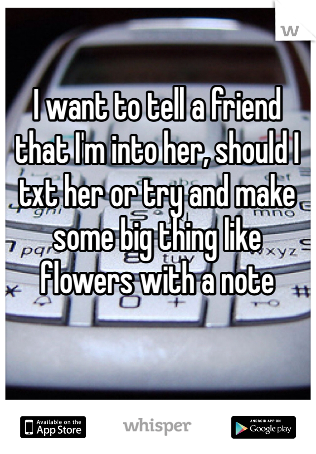 I want to tell a friend that I'm into her, should I txt her or try and make some big thing like flowers with a note 