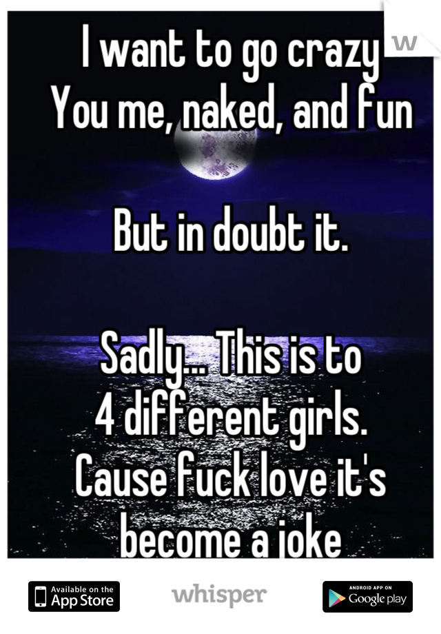 I want to go crazy
You me, naked, and fun

But in doubt it.

Sadly... This is to 
4 different girls.
Cause fuck love it's become a joke
