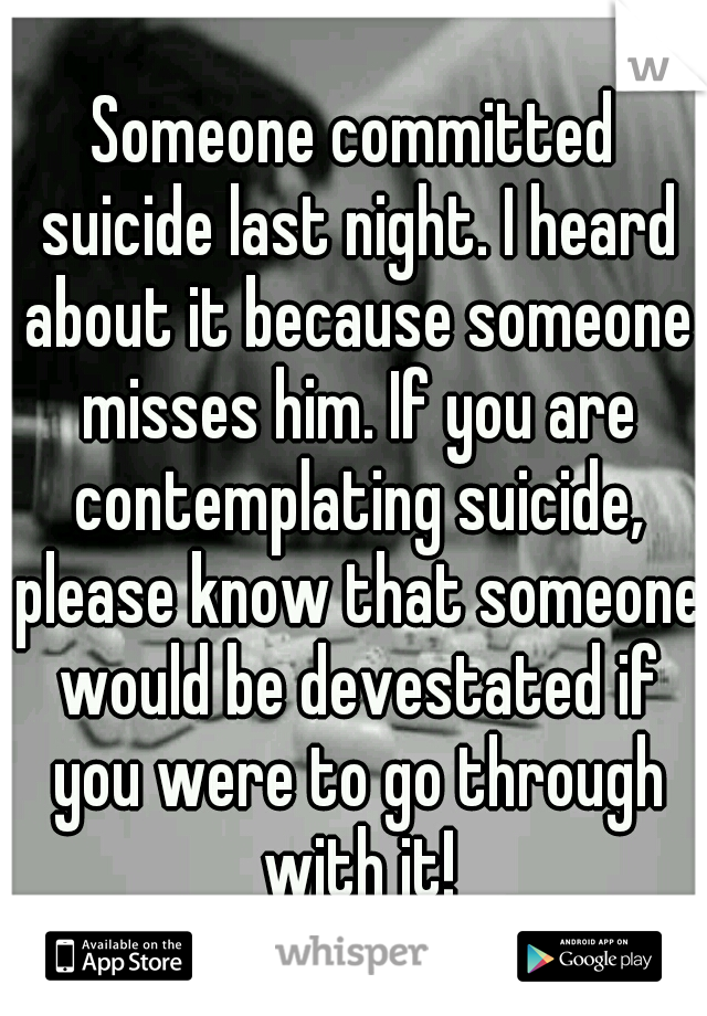 Someone committed suicide last night. I heard about it because someone misses him. If you are contemplating suicide, please know that someone would be devestated if you were to go through with it!