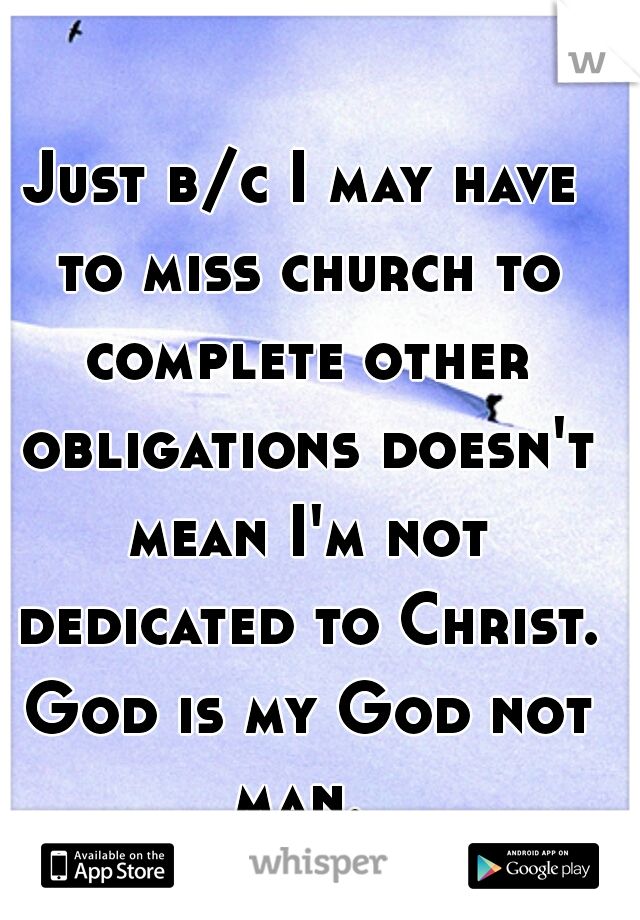 Just b/c I may have to miss church to complete other obligations doesn't mean I'm not dedicated to Christ. God is my God not man. 