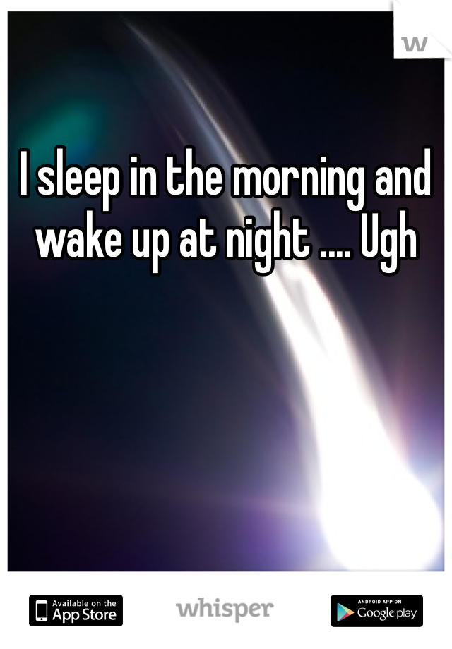 I sleep in the morning and wake up at night .... Ugh
