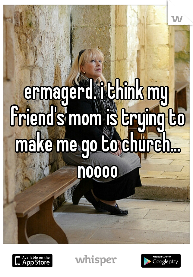 ermagerd. i think my friend's mom is trying to make me go to church... noooo