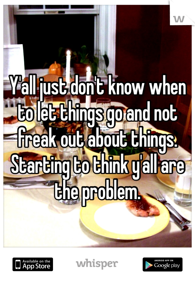 Y'all just don't know when to let things go and not freak out about things. Starting to think y'all are the problem. 