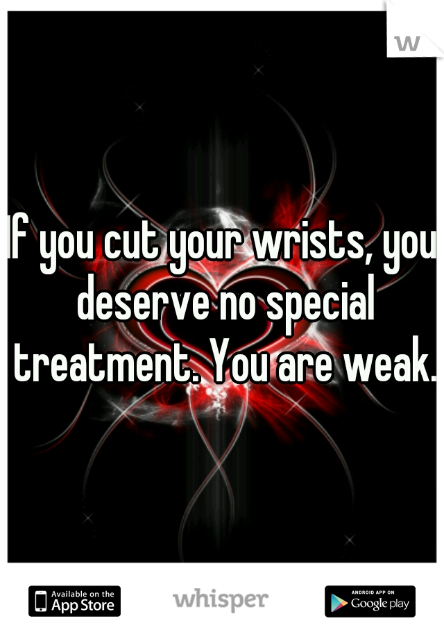 If you cut your wrists, you deserve no special treatment. You are weak.