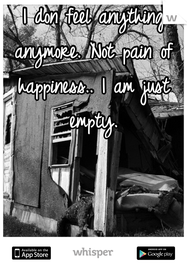 I don feel anything anymore. Not pain of happiness.. I am just empty.