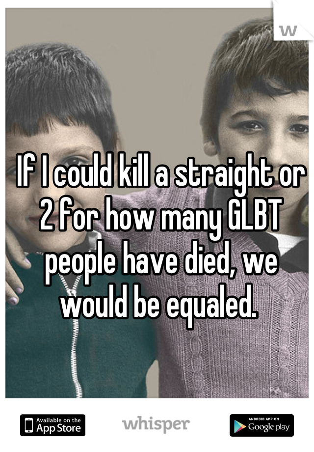 If I could kill a straight or 2 for how many GLBT people have died, we would be equaled. 