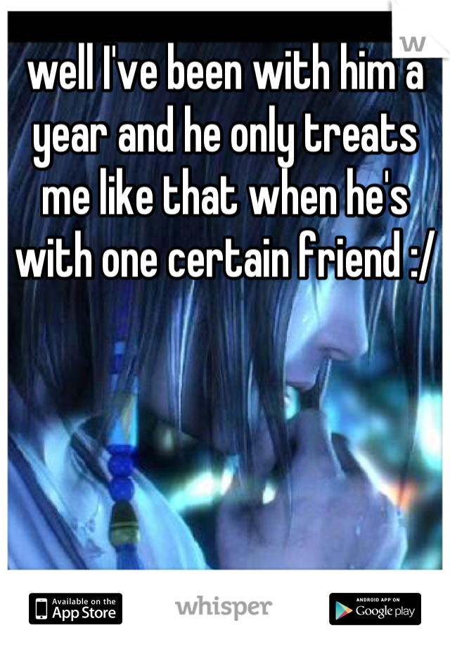 well I've been with him a year and he only treats me like that when he's with one certain friend :/
