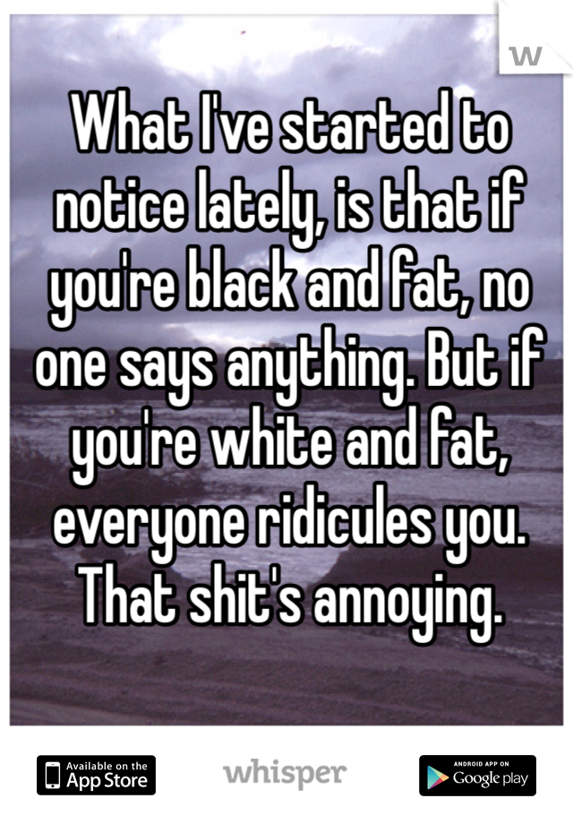 What I've started to notice lately, is that if you're black and fat, no one says anything. But if you're white and fat, everyone ridicules you. That shit's annoying. 