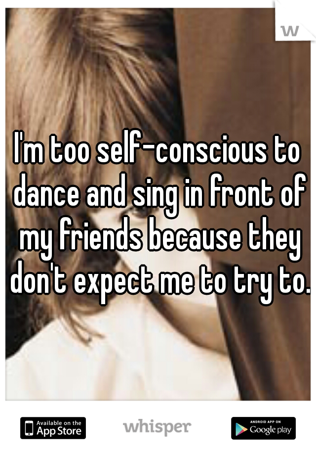 I'm too self-conscious to dance and sing in front of my friends because they don't expect me to try to.