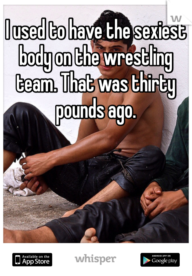 I used to have the sexiest body on the wrestling team. That was thirty pounds ago.