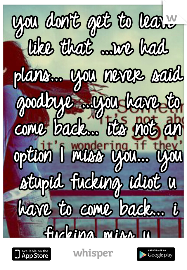 you don't get to leave like that ...we had plans... you never said goodbye ...you have to come back... its not an option I miss you... you stupid fucking idiot u have to come back... i fucking miss u