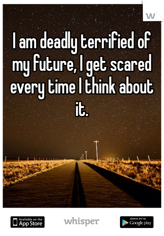 I am deadly terrified of my future, I get scared every time I think about it. 