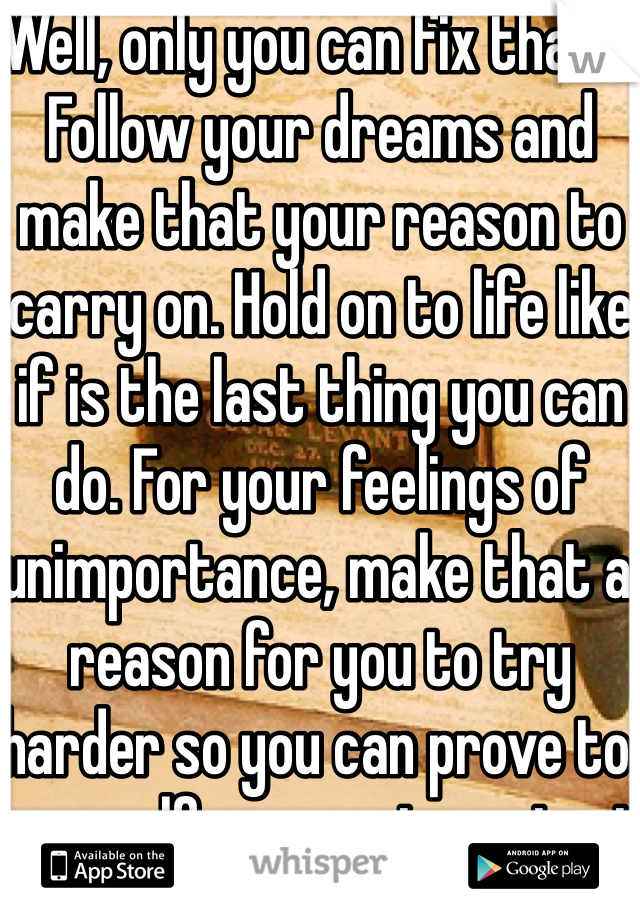Well, only you can fix that... Follow your dreams and make that your reason to carry on. Hold on to life like if is the last thing you can do. For your feelings of unimportance, make that a reason for you to try harder so you can prove to yourself you are important :)