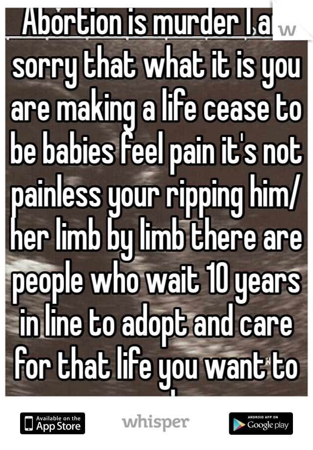 Abortion is murder I am sorry that what it is you are making a life cease to be babies feel pain it's not painless your ripping him/her limb by limb there are people who wait 10 years in line to adopt and care for that life you want to end 