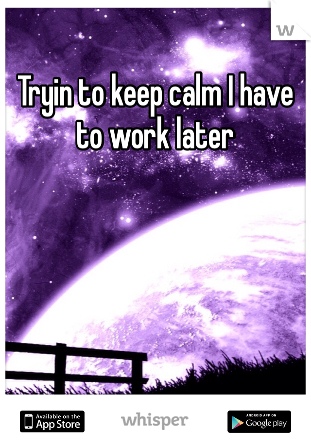 Tryin to keep calm I have to work later 