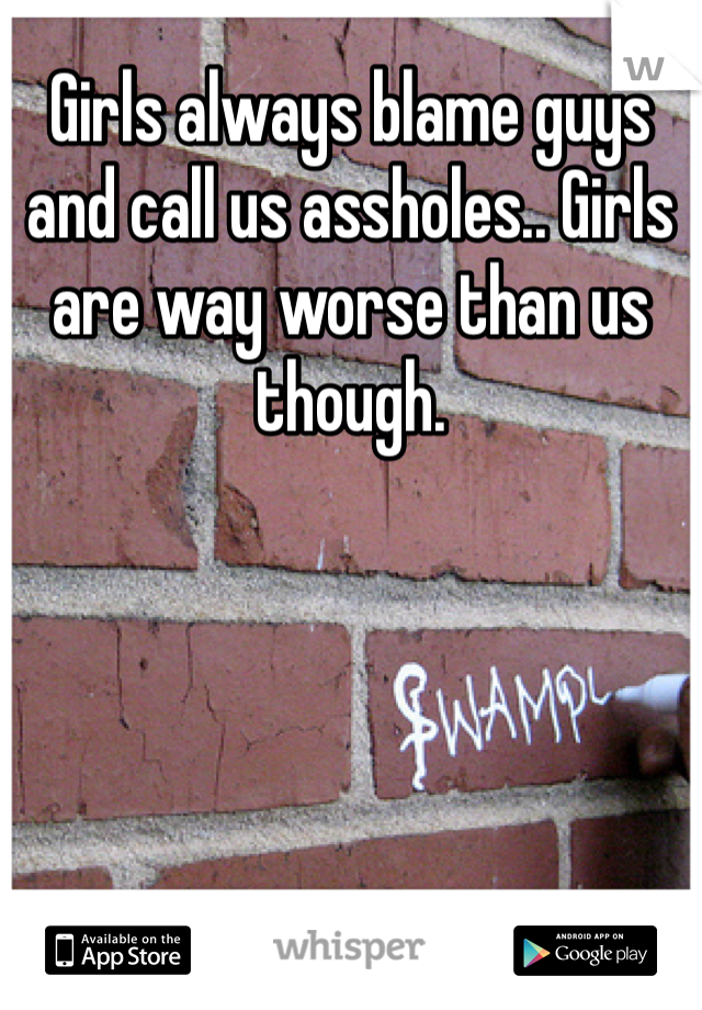 Girls always blame guys and call us assholes.. Girls are way worse than us though.