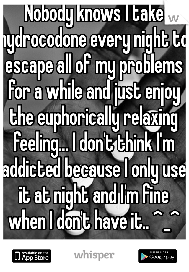 Nobody knows I take hydrocodone every night to escape all of my problems for a while and just enjoy the euphorically relaxing feeling... I don't think I'm addicted because I only use it at night and I'm fine when I don't have it.. ^_^